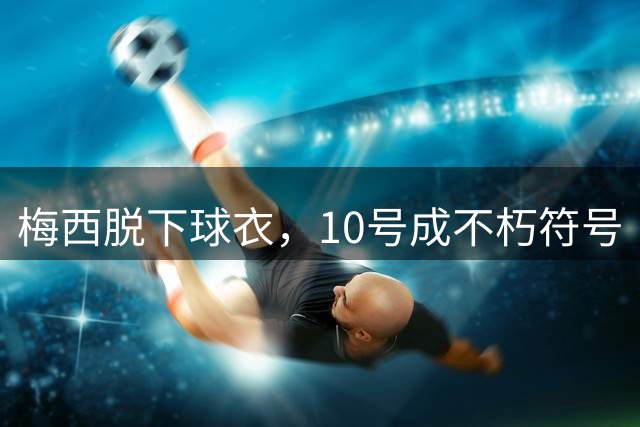 梅西脱下球衣，"10号"成不朽符号